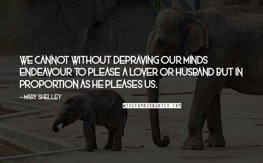 Mary Shelley Quotes: We cannot without depraving our minds endeavour to please a lover or husband but in proportion as he pleases us.