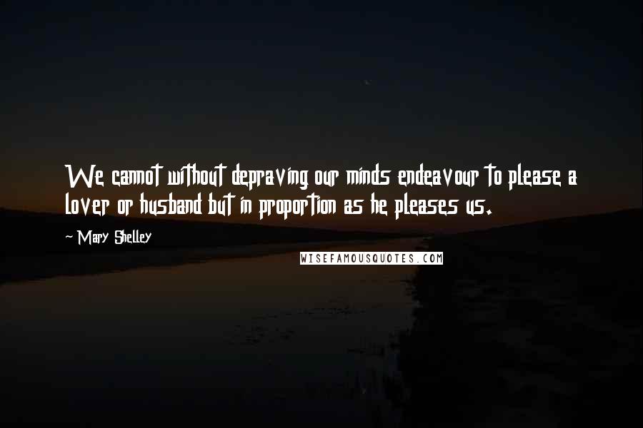Mary Shelley Quotes: We cannot without depraving our minds endeavour to please a lover or husband but in proportion as he pleases us.
