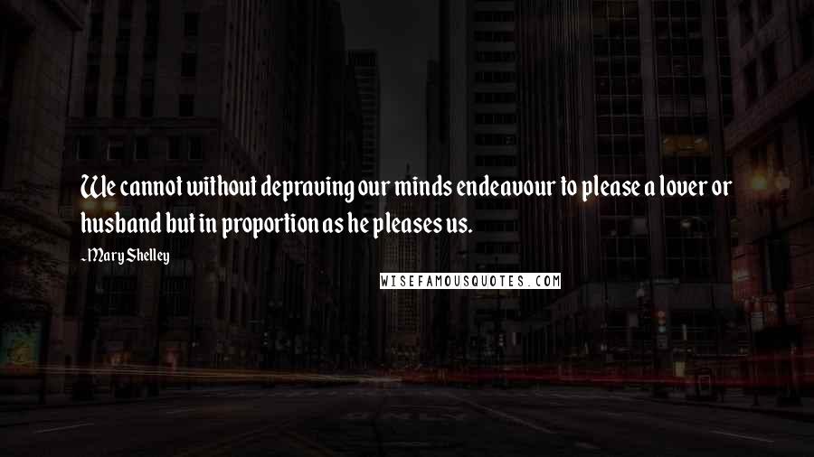 Mary Shelley Quotes: We cannot without depraving our minds endeavour to please a lover or husband but in proportion as he pleases us.