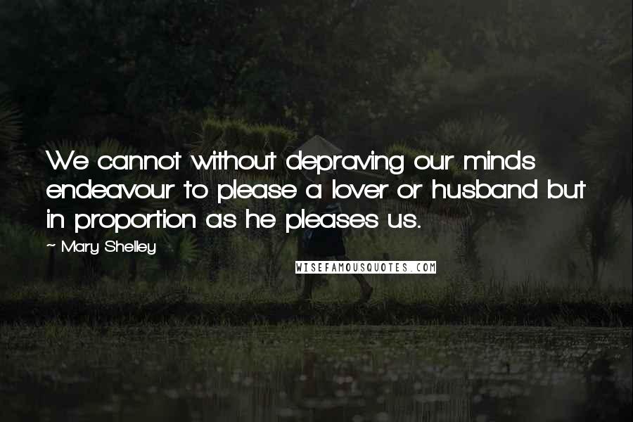 Mary Shelley Quotes: We cannot without depraving our minds endeavour to please a lover or husband but in proportion as he pleases us.