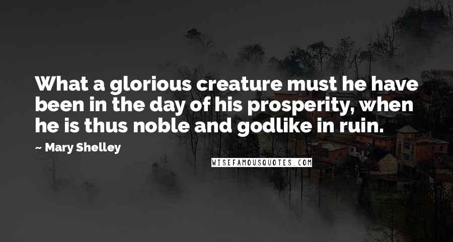 Mary Shelley Quotes: What a glorious creature must he have been in the day of his prosperity, when he is thus noble and godlike in ruin.