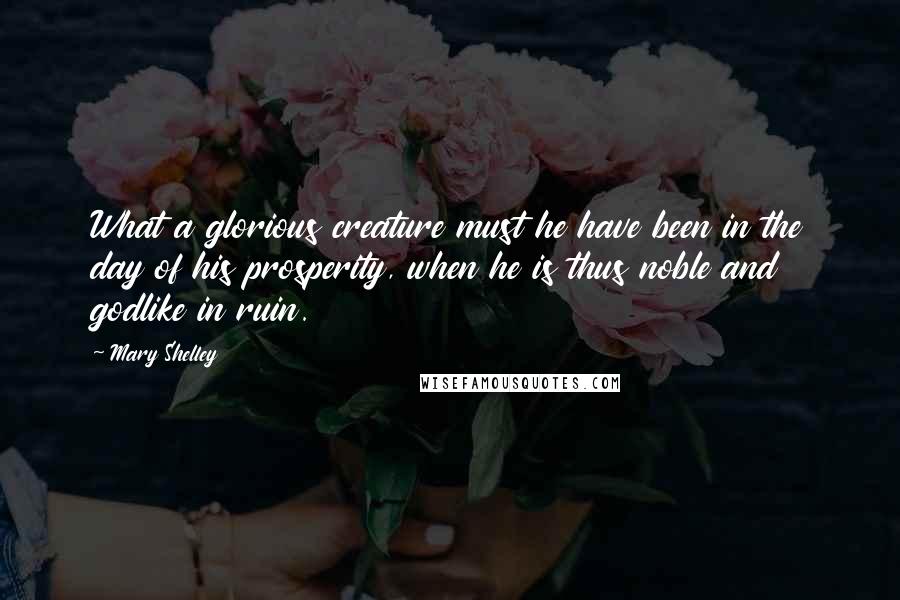 Mary Shelley Quotes: What a glorious creature must he have been in the day of his prosperity, when he is thus noble and godlike in ruin.