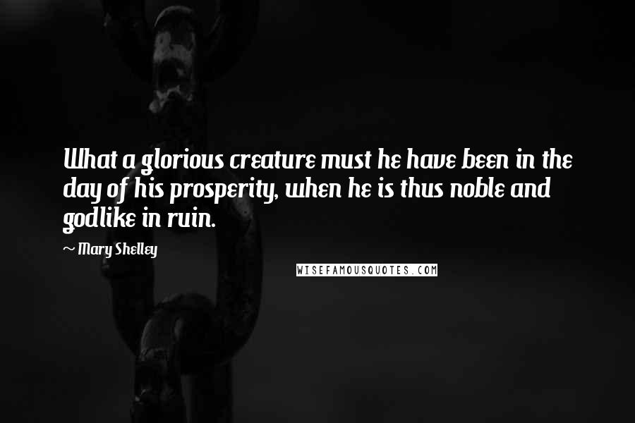 Mary Shelley Quotes: What a glorious creature must he have been in the day of his prosperity, when he is thus noble and godlike in ruin.