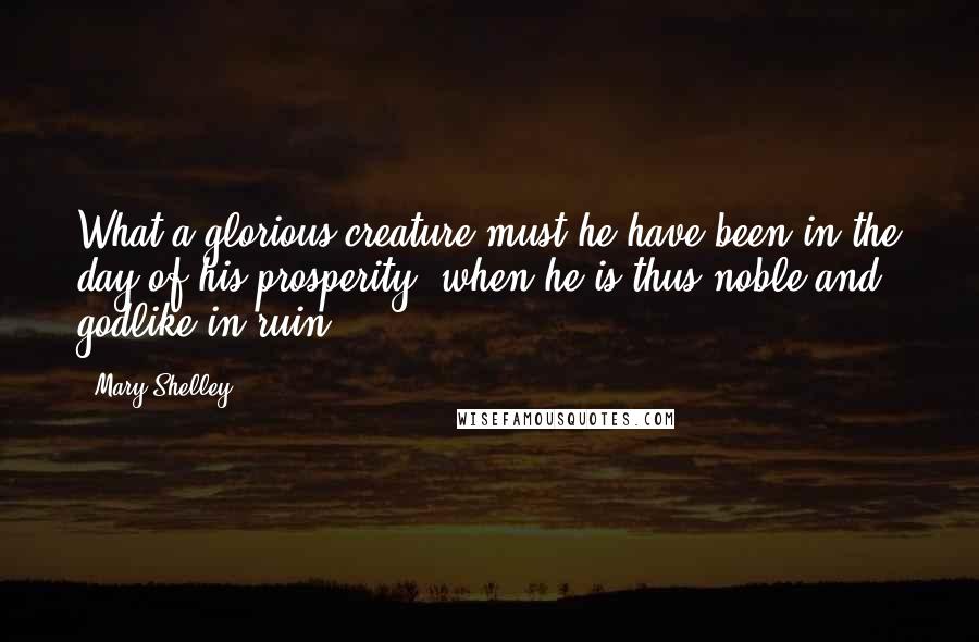 Mary Shelley Quotes: What a glorious creature must he have been in the day of his prosperity, when he is thus noble and godlike in ruin.