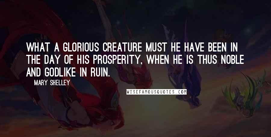 Mary Shelley Quotes: What a glorious creature must he have been in the day of his prosperity, when he is thus noble and godlike in ruin.