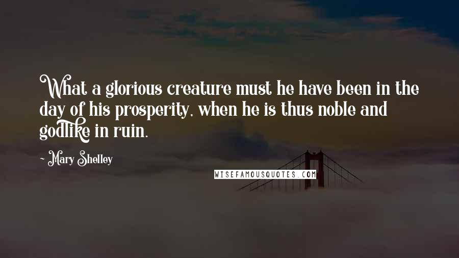 Mary Shelley Quotes: What a glorious creature must he have been in the day of his prosperity, when he is thus noble and godlike in ruin.