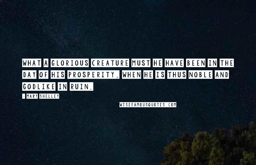 Mary Shelley Quotes: What a glorious creature must he have been in the day of his prosperity, when he is thus noble and godlike in ruin.