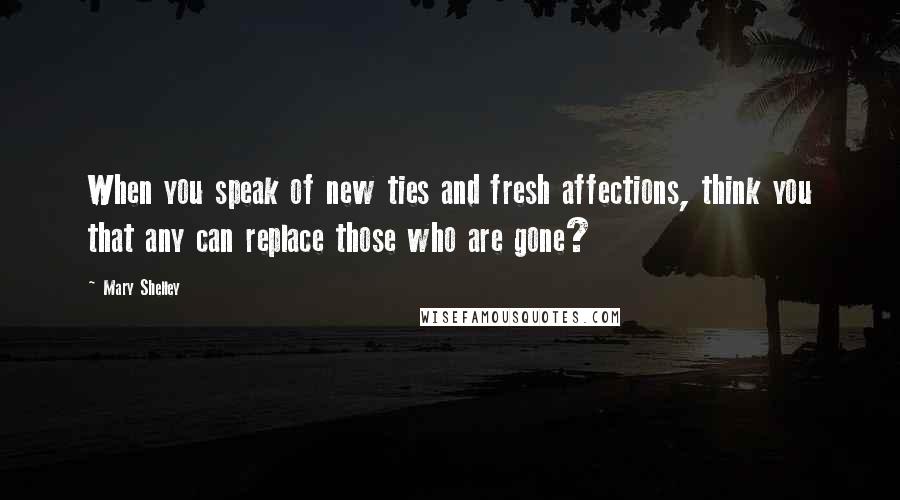 Mary Shelley Quotes: When you speak of new ties and fresh affections, think you that any can replace those who are gone?