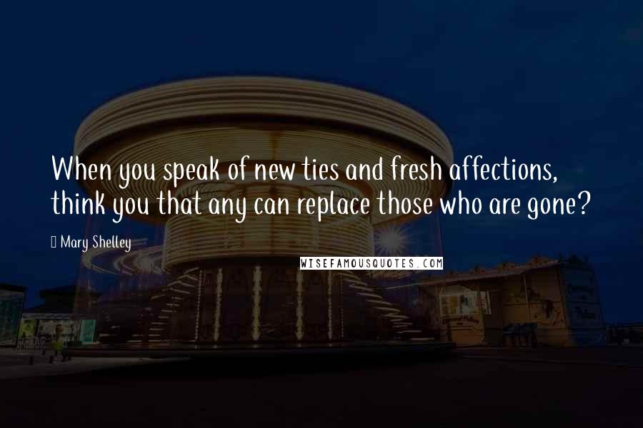 Mary Shelley Quotes: When you speak of new ties and fresh affections, think you that any can replace those who are gone?