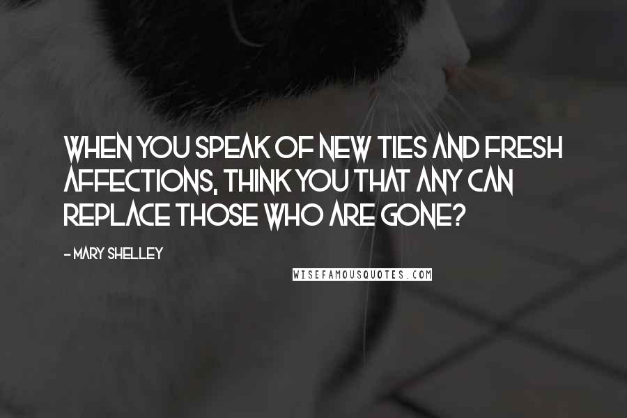 Mary Shelley Quotes: When you speak of new ties and fresh affections, think you that any can replace those who are gone?