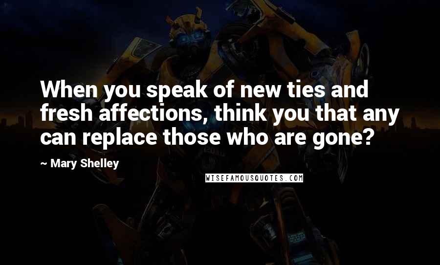 Mary Shelley Quotes: When you speak of new ties and fresh affections, think you that any can replace those who are gone?