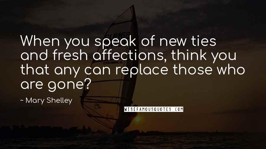 Mary Shelley Quotes: When you speak of new ties and fresh affections, think you that any can replace those who are gone?