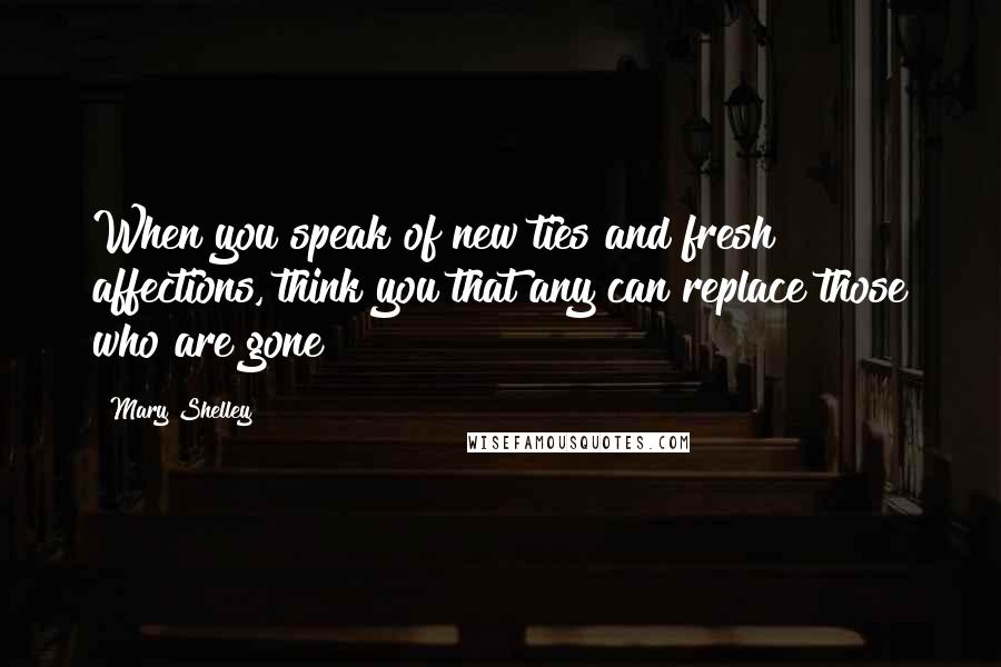 Mary Shelley Quotes: When you speak of new ties and fresh affections, think you that any can replace those who are gone?