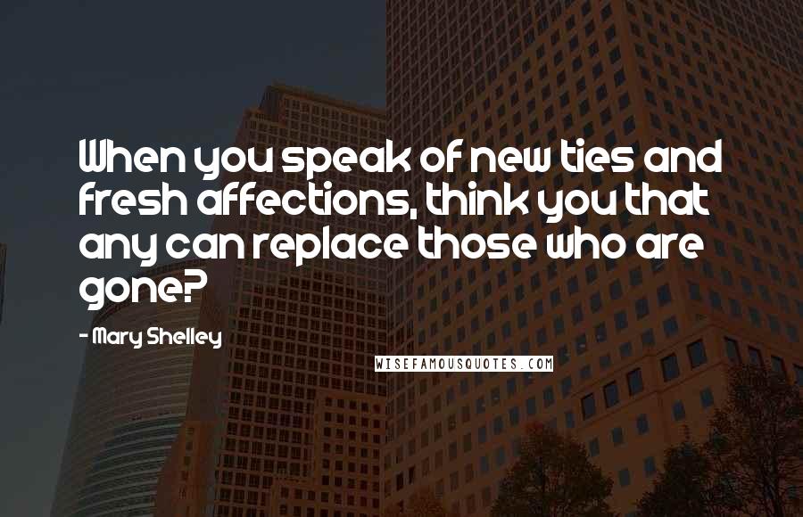 Mary Shelley Quotes: When you speak of new ties and fresh affections, think you that any can replace those who are gone?