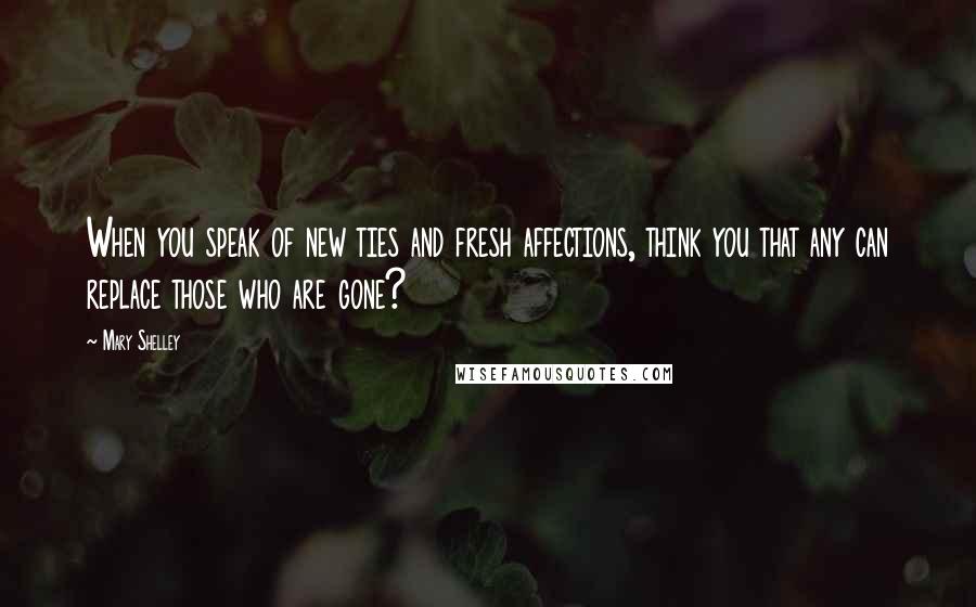 Mary Shelley Quotes: When you speak of new ties and fresh affections, think you that any can replace those who are gone?