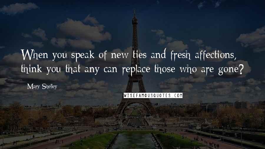 Mary Shelley Quotes: When you speak of new ties and fresh affections, think you that any can replace those who are gone?