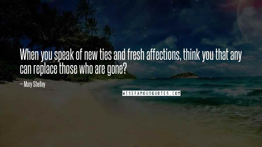 Mary Shelley Quotes: When you speak of new ties and fresh affections, think you that any can replace those who are gone?