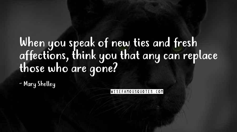 Mary Shelley Quotes: When you speak of new ties and fresh affections, think you that any can replace those who are gone?