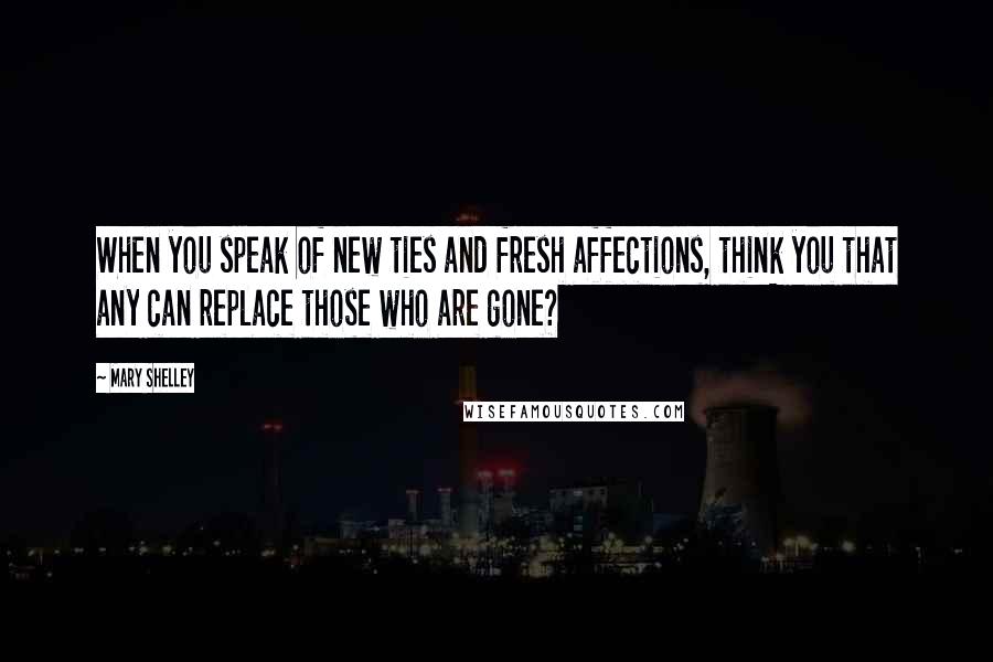 Mary Shelley Quotes: When you speak of new ties and fresh affections, think you that any can replace those who are gone?