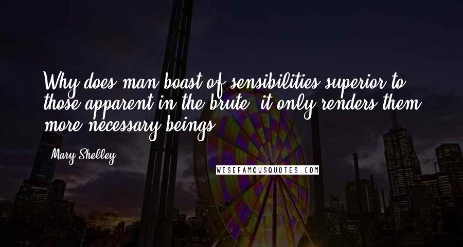 Mary Shelley Quotes: Why does man boast of sensibilities superior to those apparent in the brute; it only renders them more necessary beings.