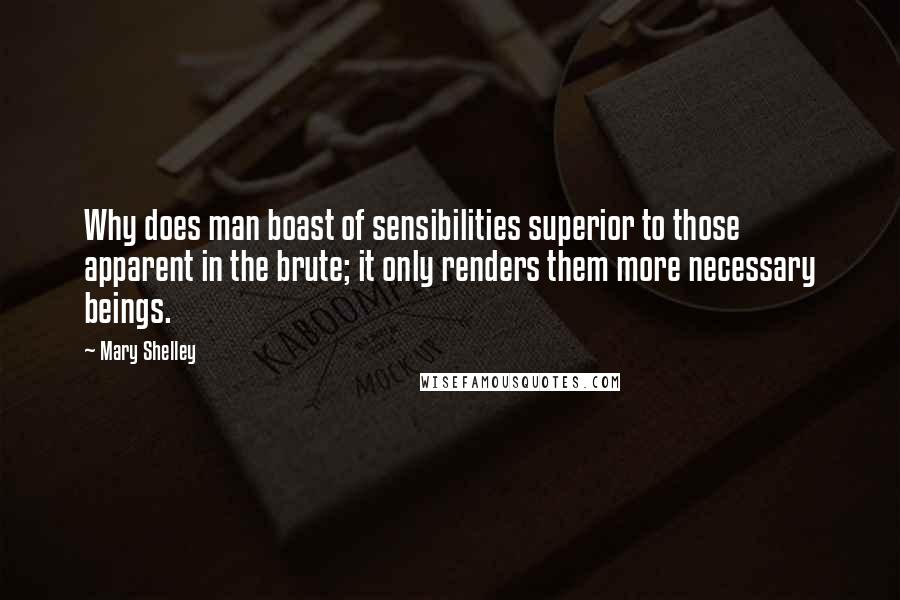 Mary Shelley Quotes: Why does man boast of sensibilities superior to those apparent in the brute; it only renders them more necessary beings.