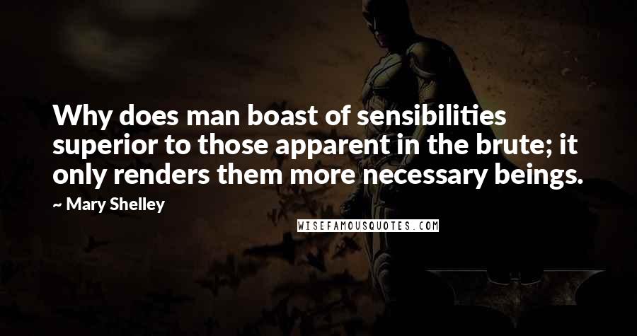 Mary Shelley Quotes: Why does man boast of sensibilities superior to those apparent in the brute; it only renders them more necessary beings.