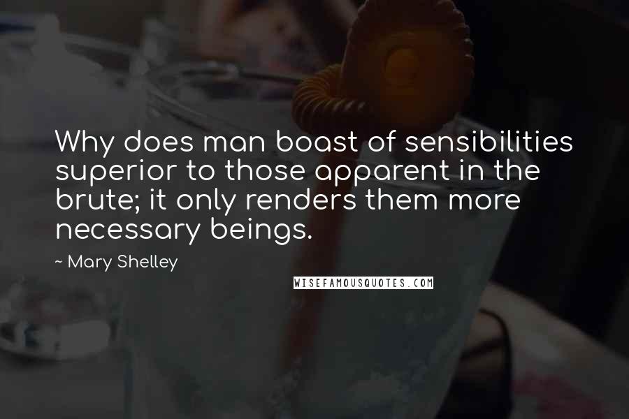 Mary Shelley Quotes: Why does man boast of sensibilities superior to those apparent in the brute; it only renders them more necessary beings.