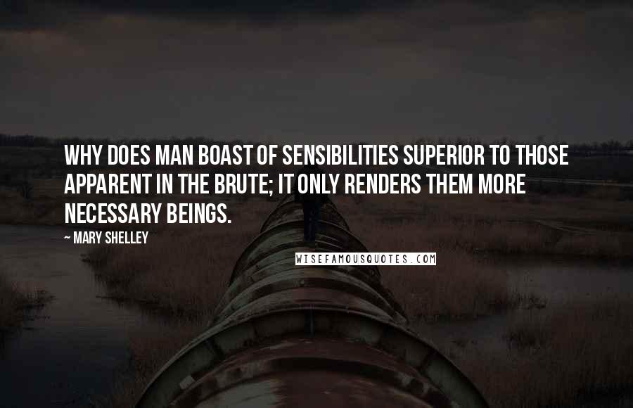 Mary Shelley Quotes: Why does man boast of sensibilities superior to those apparent in the brute; it only renders them more necessary beings.