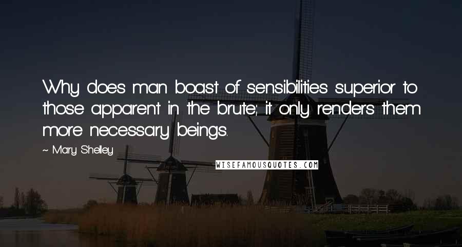 Mary Shelley Quotes: Why does man boast of sensibilities superior to those apparent in the brute; it only renders them more necessary beings.