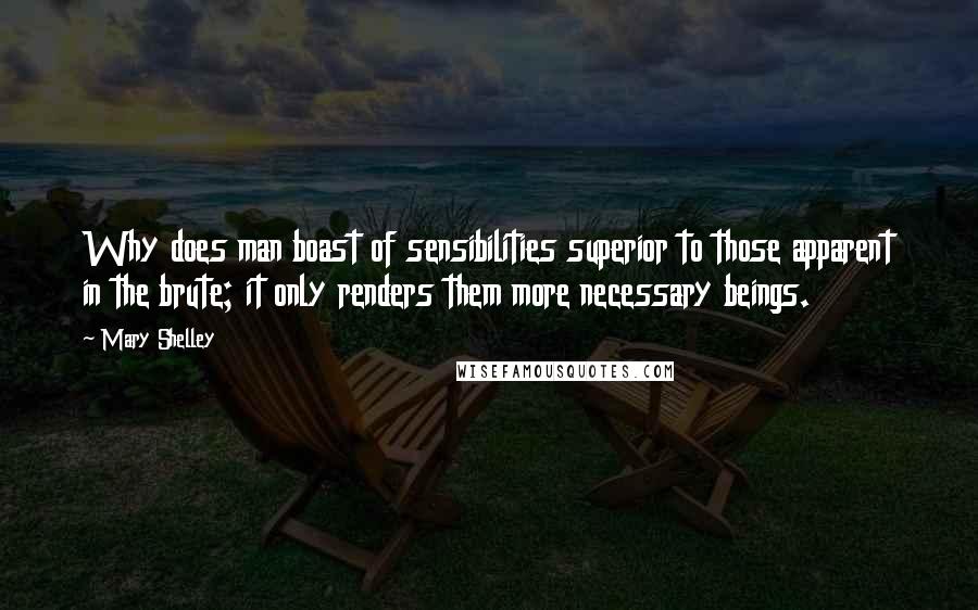 Mary Shelley Quotes: Why does man boast of sensibilities superior to those apparent in the brute; it only renders them more necessary beings.