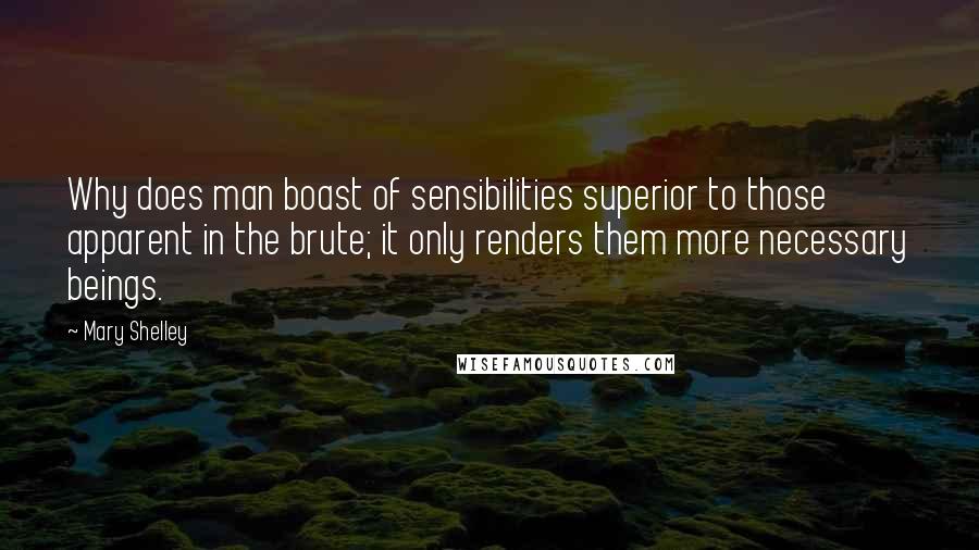 Mary Shelley Quotes: Why does man boast of sensibilities superior to those apparent in the brute; it only renders them more necessary beings.