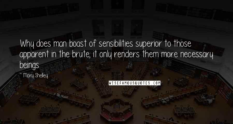 Mary Shelley Quotes: Why does man boast of sensibilities superior to those apparent in the brute; it only renders them more necessary beings.