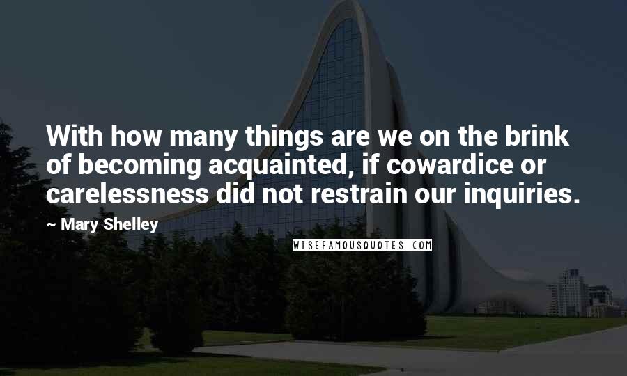 Mary Shelley Quotes: With how many things are we on the brink of becoming acquainted, if cowardice or carelessness did not restrain our inquiries.