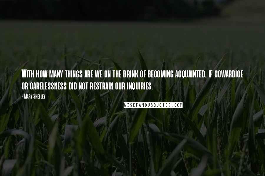 Mary Shelley Quotes: With how many things are we on the brink of becoming acquainted, if cowardice or carelessness did not restrain our inquiries.