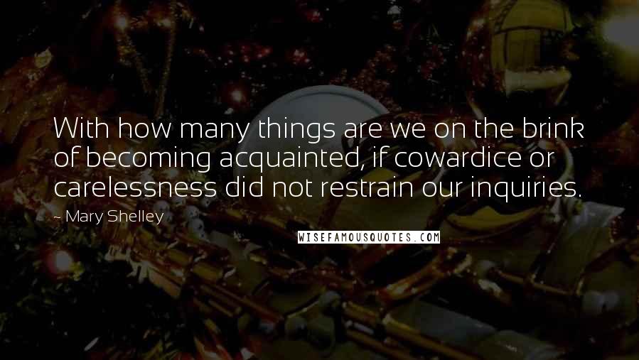 Mary Shelley Quotes: With how many things are we on the brink of becoming acquainted, if cowardice or carelessness did not restrain our inquiries.