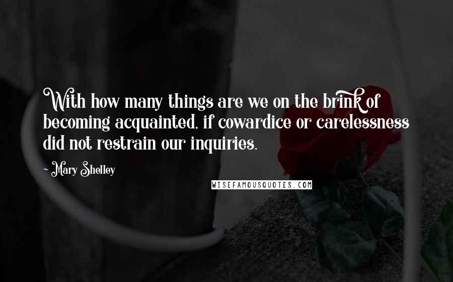 Mary Shelley Quotes: With how many things are we on the brink of becoming acquainted, if cowardice or carelessness did not restrain our inquiries.