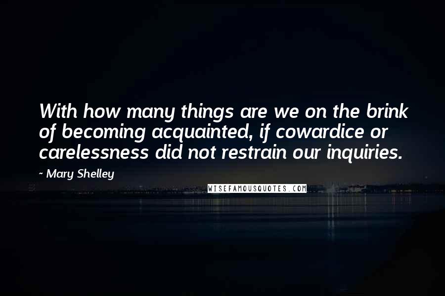 Mary Shelley Quotes: With how many things are we on the brink of becoming acquainted, if cowardice or carelessness did not restrain our inquiries.