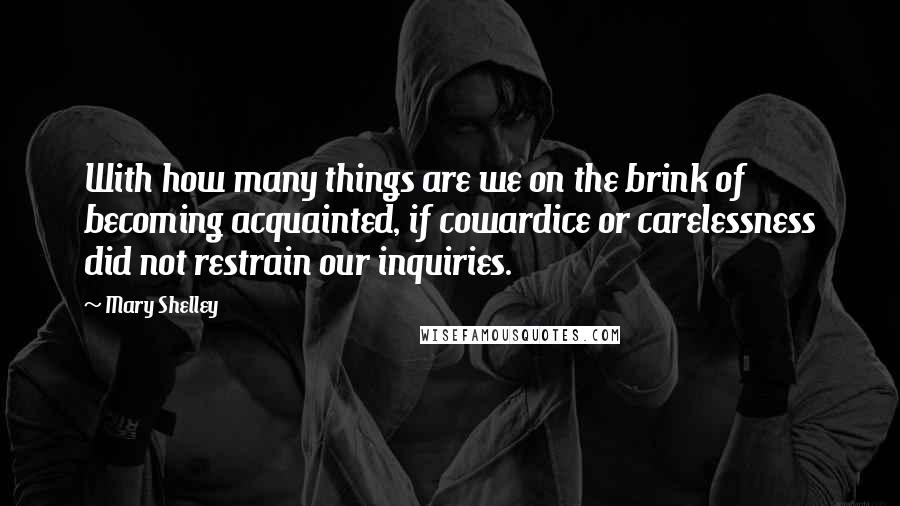 Mary Shelley Quotes: With how many things are we on the brink of becoming acquainted, if cowardice or carelessness did not restrain our inquiries.