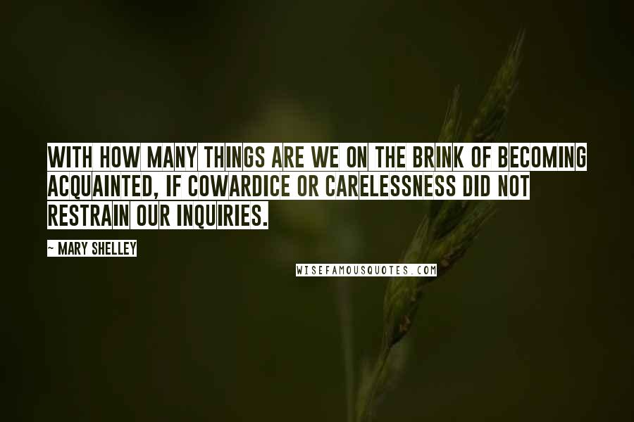 Mary Shelley Quotes: With how many things are we on the brink of becoming acquainted, if cowardice or carelessness did not restrain our inquiries.