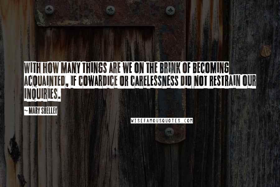 Mary Shelley Quotes: With how many things are we on the brink of becoming acquainted, if cowardice or carelessness did not restrain our inquiries.