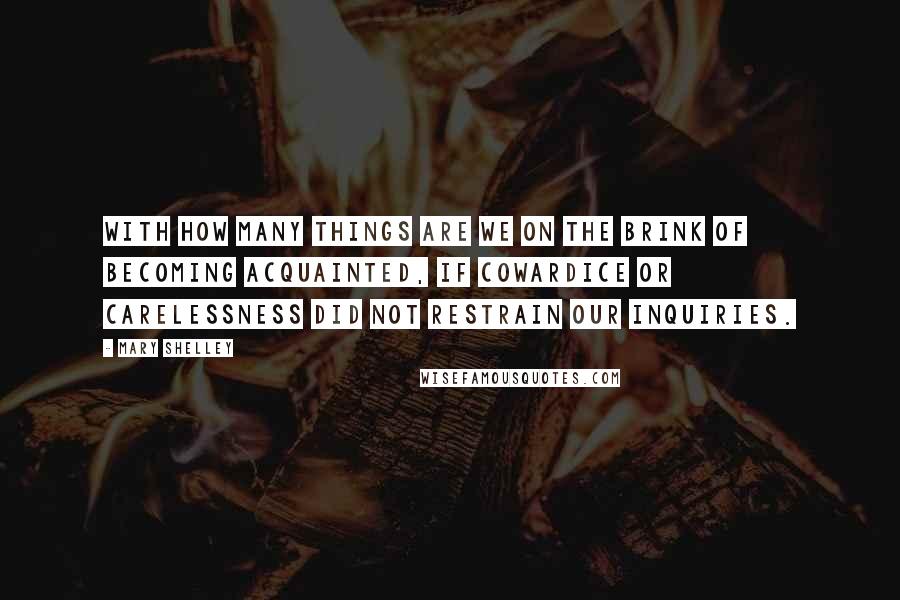 Mary Shelley Quotes: With how many things are we on the brink of becoming acquainted, if cowardice or carelessness did not restrain our inquiries.