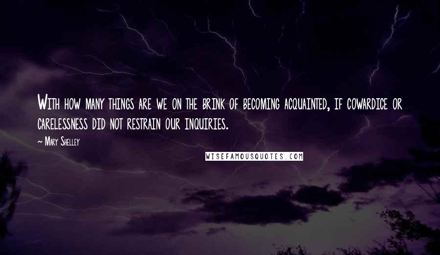 Mary Shelley Quotes: With how many things are we on the brink of becoming acquainted, if cowardice or carelessness did not restrain our inquiries.