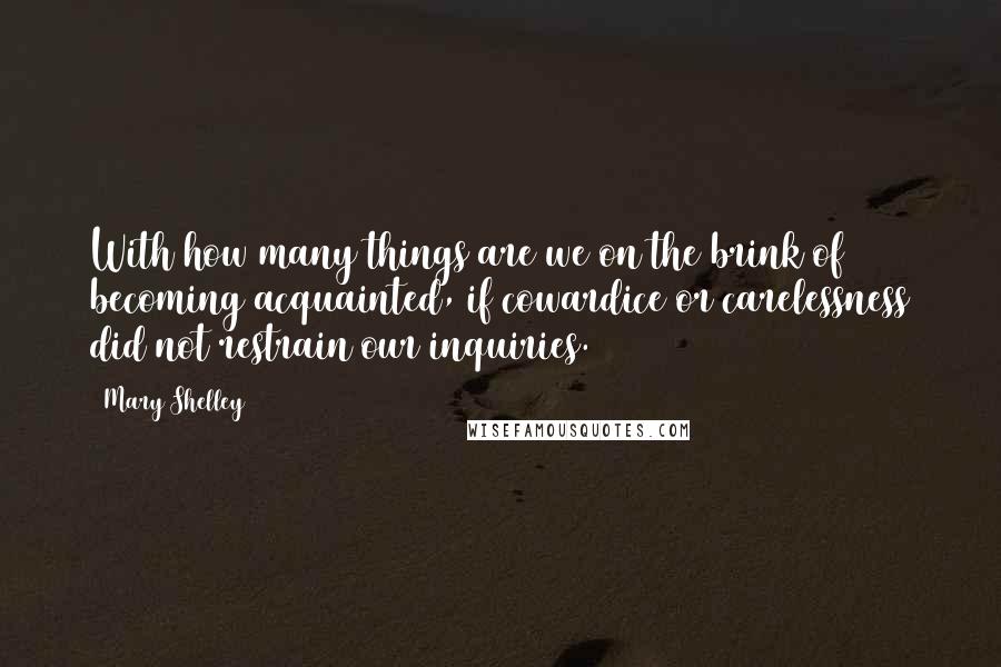 Mary Shelley Quotes: With how many things are we on the brink of becoming acquainted, if cowardice or carelessness did not restrain our inquiries.