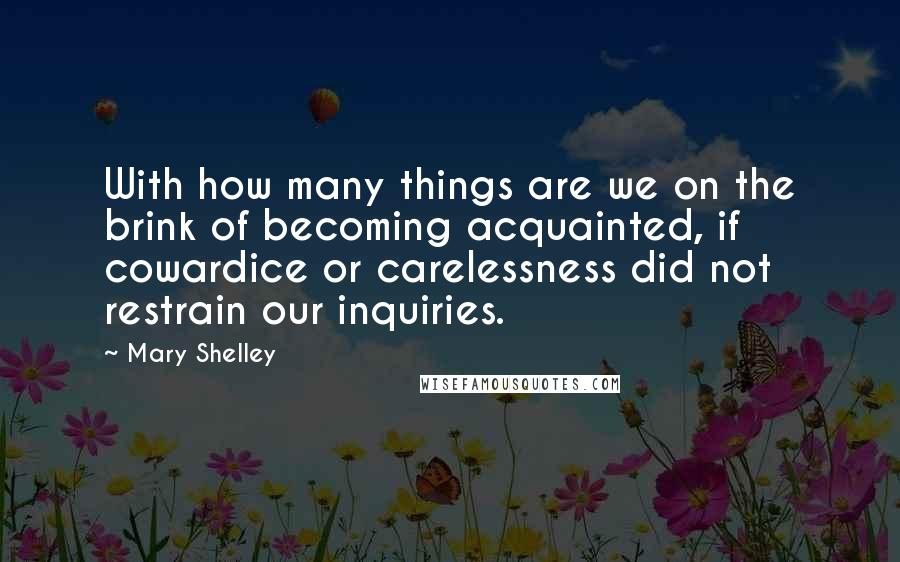 Mary Shelley Quotes: With how many things are we on the brink of becoming acquainted, if cowardice or carelessness did not restrain our inquiries.
