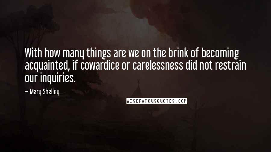 Mary Shelley Quotes: With how many things are we on the brink of becoming acquainted, if cowardice or carelessness did not restrain our inquiries.