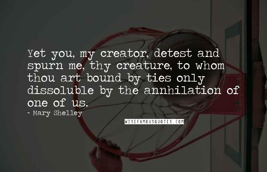 Mary Shelley Quotes: Yet you, my creator, detest and spurn me, thy creature, to whom thou art bound by ties only dissoluble by the annhilation of one of us.