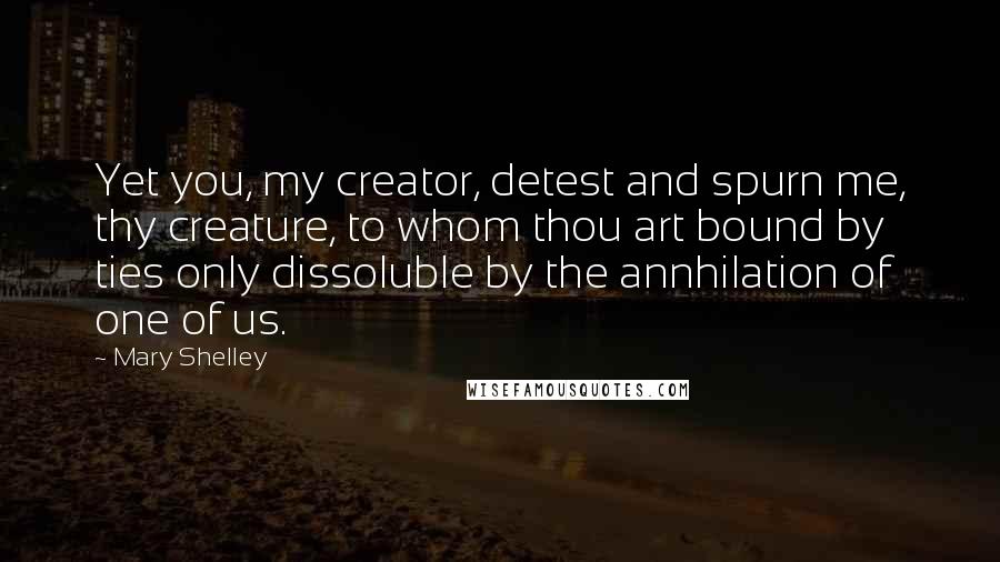 Mary Shelley Quotes: Yet you, my creator, detest and spurn me, thy creature, to whom thou art bound by ties only dissoluble by the annhilation of one of us.