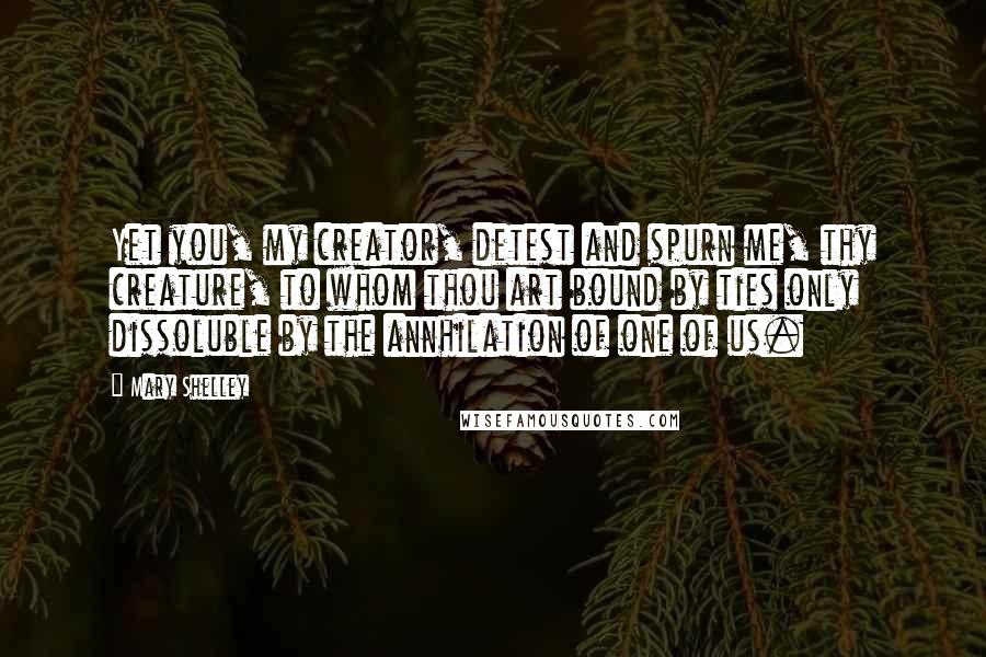Mary Shelley Quotes: Yet you, my creator, detest and spurn me, thy creature, to whom thou art bound by ties only dissoluble by the annhilation of one of us.