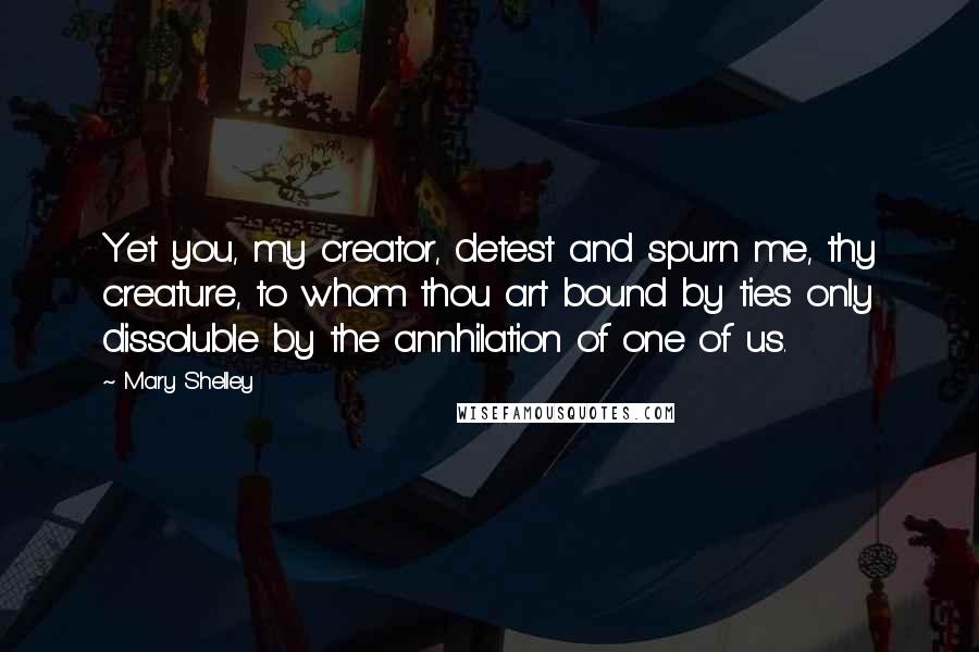 Mary Shelley Quotes: Yet you, my creator, detest and spurn me, thy creature, to whom thou art bound by ties only dissoluble by the annhilation of one of us.