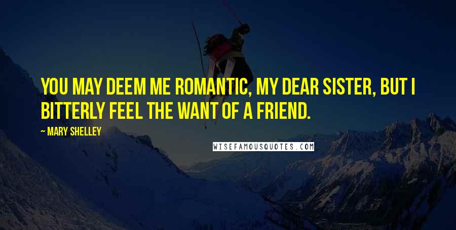 Mary Shelley Quotes: You may deem me romantic, my dear sister, but I bitterly feel the want of a friend.